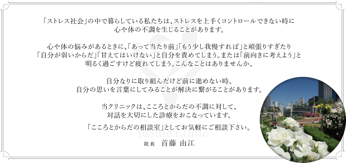 「ストレス社会」の中で暮らしている私たちは、ストレスを上手くコントロールできない時に心や体の不調を生じることがあります。心や体の悩みがあるときに、「あって当たり前」「もう少し我慢すれば」と頑張りすぎたり「自分が弱いからだ」「甘えてはいけない」と自分を責めてしまう。または「前向きに考えよう」と明るく過ごすけど疲れてしまう。こんなことはありませんか。自分なりに取り組んだけど前に進めない時、自分の思いを言葉にしてみることが解決に繋がることがあります。当クリニックは、こころとからだの不調に対して、対話を大切にした診療をおこなっています。「こころとからだの相談室」としてお気軽にご相談下さい。